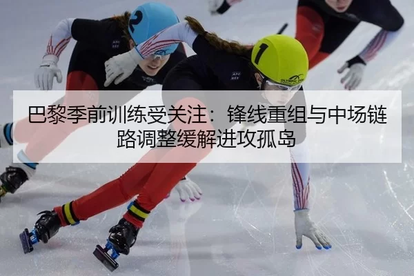 巴黎季前训练受关注：锋线重组与中场链路调整缓解进攻孤岛
